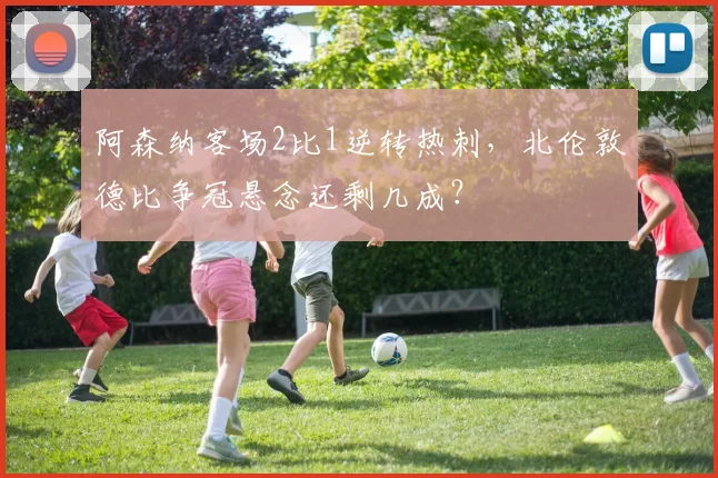 阿森纳客场2比1逆转热刺,北伦敦德比争冠悬念还剩几成?