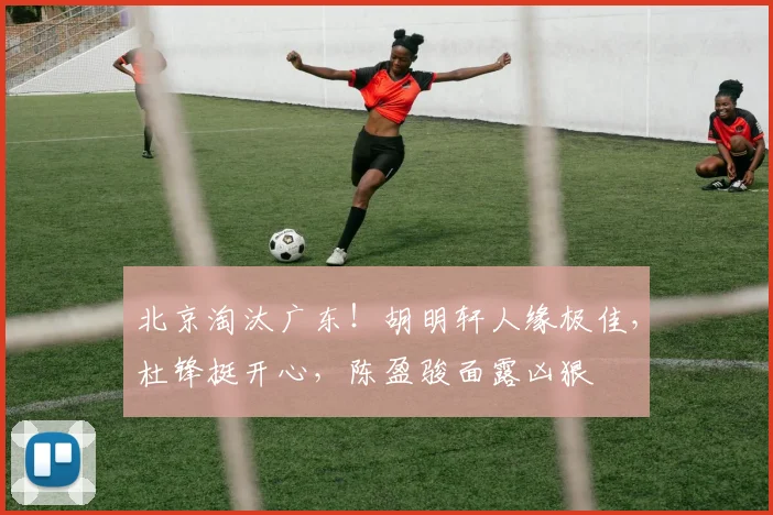 北京淘汰广东!胡明轩人缘极佳,杜锋挺开心,陈盈骏面露凶狠