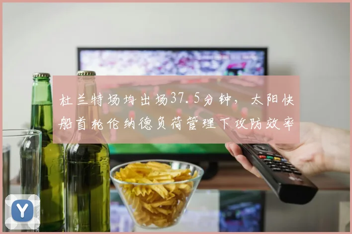 杜兰特场均出场37.5分钟，太阳快船首轮伦纳德负荷管理下攻防效率对比
