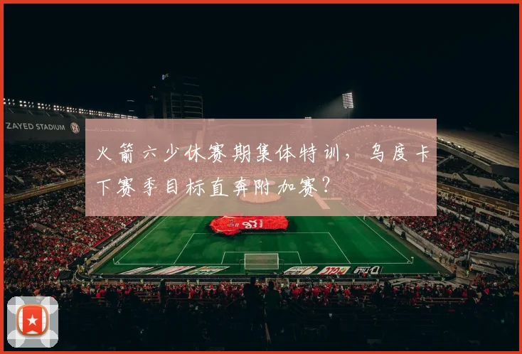 火箭六少休赛期集体特训，乌度卡下赛季目标直奔附加赛？